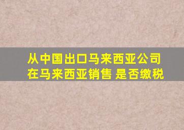 从中国出口马来西亚公司 在马来西亚销售 是否缴税